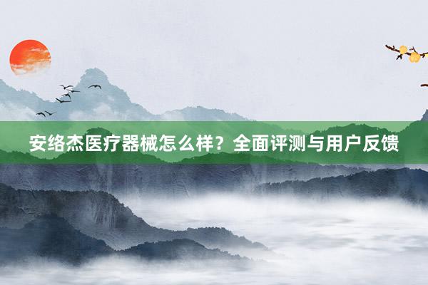 安络杰医疗器械怎么样？全面评测与用户反馈